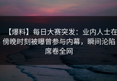 【爆料】每日大赛突发：业内人士在傍晚时刻被曝曾参与内幕，瞬间沦陷席卷全网