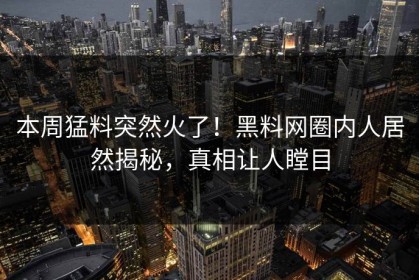 本周猛料突然火了！黑料网圈内人居然揭秘，真相让人瞠目