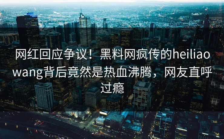 网红回应争议！黑料网疯传的heiliaowang背后竟然是热血沸腾，网友直呼过瘾