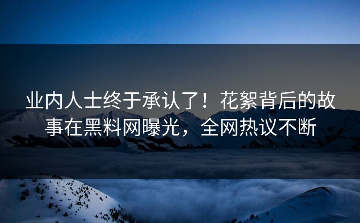 业内人士终于承认了！花絮背后的故事在黑料网曝光，全网热议不断