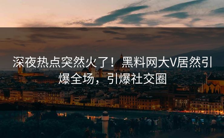 深夜热点突然火了！黑料网大V居然引爆全场，引爆社交圈