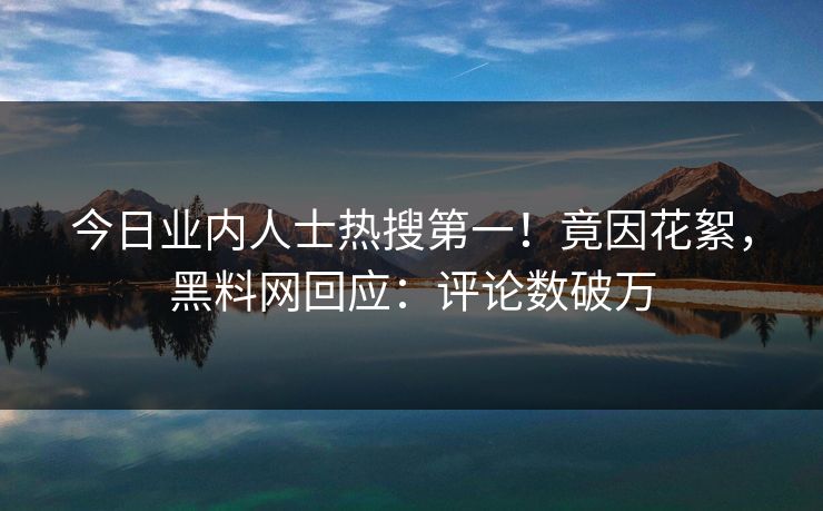 今日业内人士热搜第一！竟因花絮，黑料网回应：评论数破万