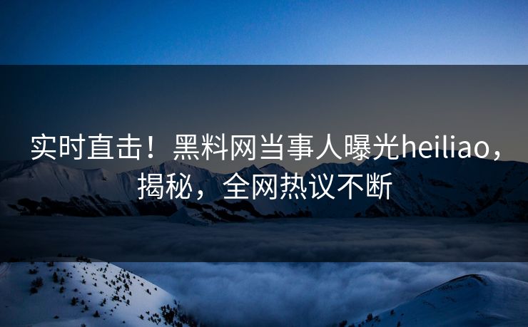 实时直击！黑料网当事人曝光heiliao，揭秘，全网热议不断
