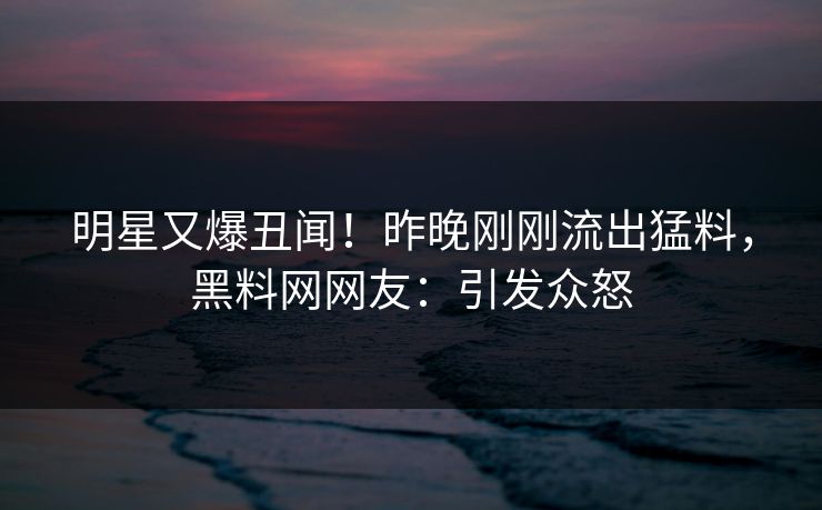 明星又爆丑闻！昨晚刚刚流出猛料，黑料网网友：引发众怒