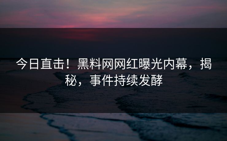 今日直击！黑料网网红曝光内幕，揭秘，事件持续发酵