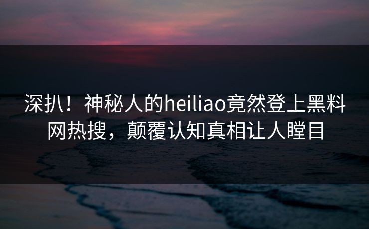 深扒！神秘人的heiliao竟然登上黑料网热搜，颠覆认知真相让人瞠目