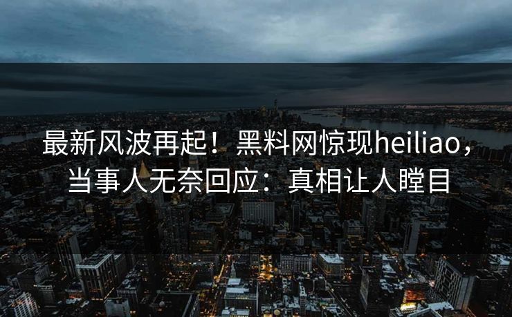 最新风波再起！黑料网惊现heiliao，当事人无奈回应：真相让人瞠目