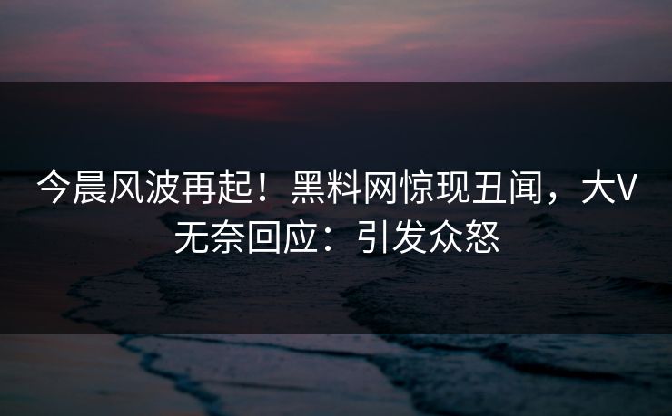 今晨风波再起！黑料网惊现丑闻，大V无奈回应：引发众怒