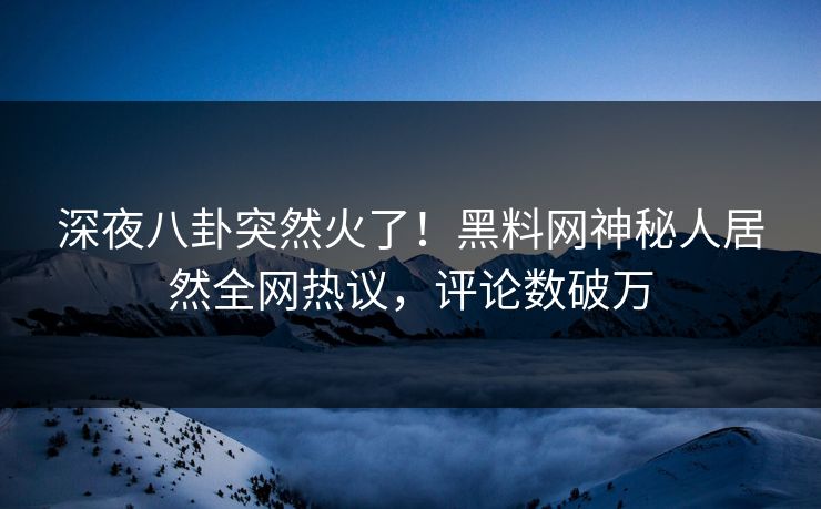 深夜八卦突然火了！黑料网神秘人居然全网热议，评论数破万