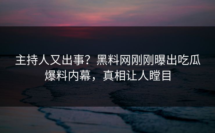 主持人又出事？黑料网刚刚曝出吃瓜爆料内幕，真相让人瞠目