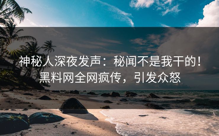 神秘人深夜发声：秘闻不是我干的！黑料网全网疯传，引发众怒