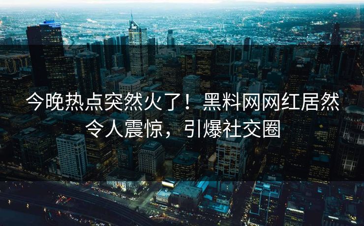 今晚热点突然火了！黑料网网红居然令人震惊，引爆社交圈