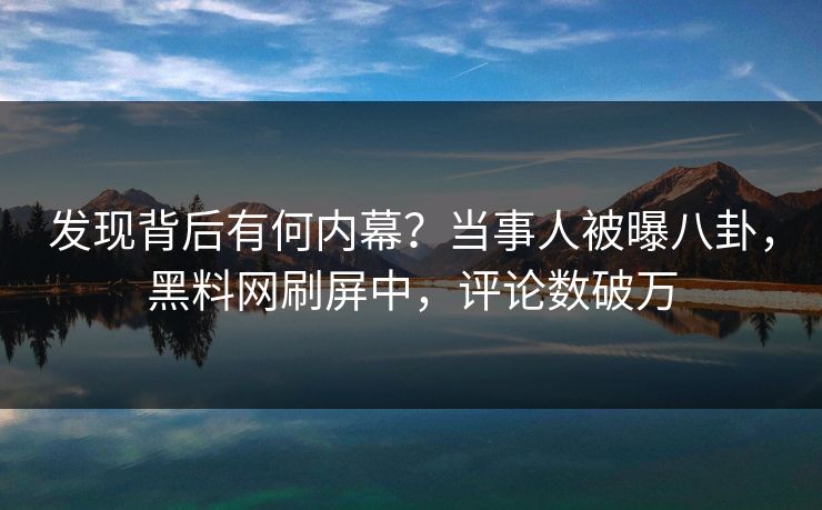 发现背后有何内幕？当事人被曝八卦，黑料网刷屏中，评论数破万