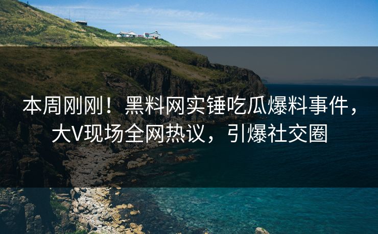 本周刚刚！黑料网实锤吃瓜爆料事件，大V现场全网热议，引爆社交圈