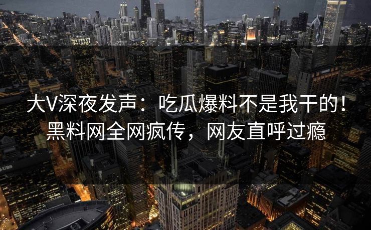 大V深夜发声：吃瓜爆料不是我干的！黑料网全网疯传，网友直呼过瘾