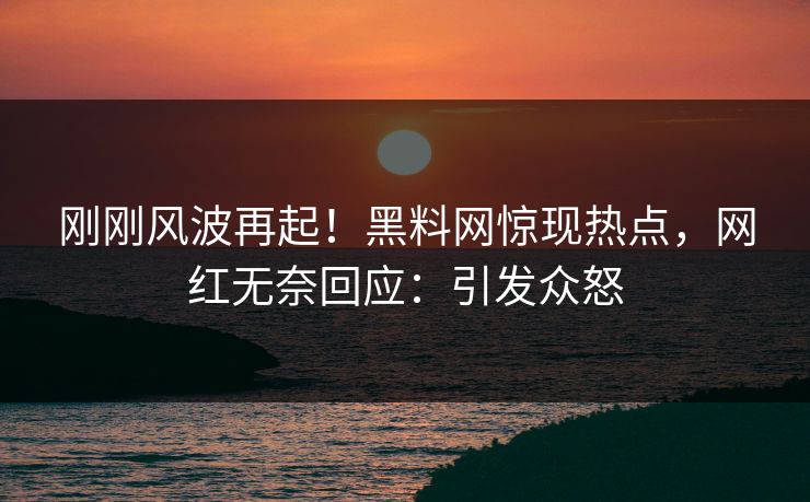 刚刚风波再起！黑料网惊现热点，网红无奈回应：引发众怒