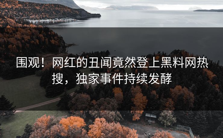 围观！网红的丑闻竟然登上黑料网热搜，独家事件持续发酵