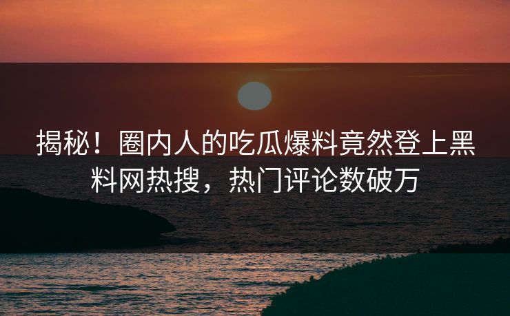 揭秘！圈内人的吃瓜爆料竟然登上黑料网热搜，热门评论数破万