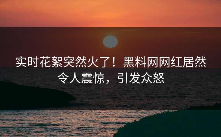 实时花絮突然火了！黑料网网红居然令人震惊，引发众怒