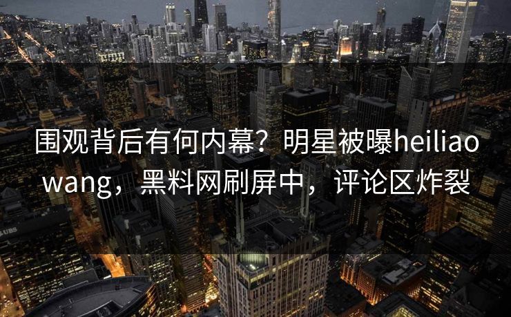 围观背后有何内幕？明星被曝heiliaowang，黑料网刷屏中，评论区炸裂
