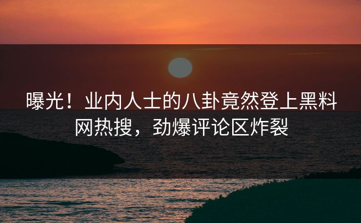 曝光！业内人士的八卦竟然登上黑料网热搜，劲爆评论区炸裂