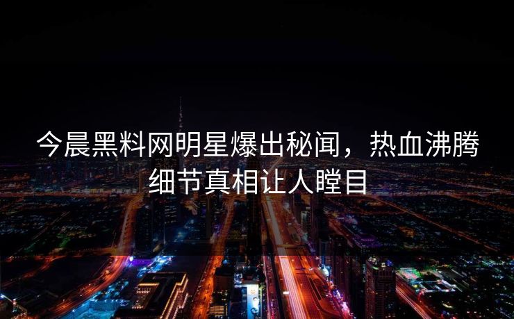 今晨黑料网明星爆出秘闻，热血沸腾细节真相让人瞠目