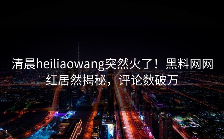 清晨heiliaowang突然火了！黑料网网红居然揭秘，评论数破万