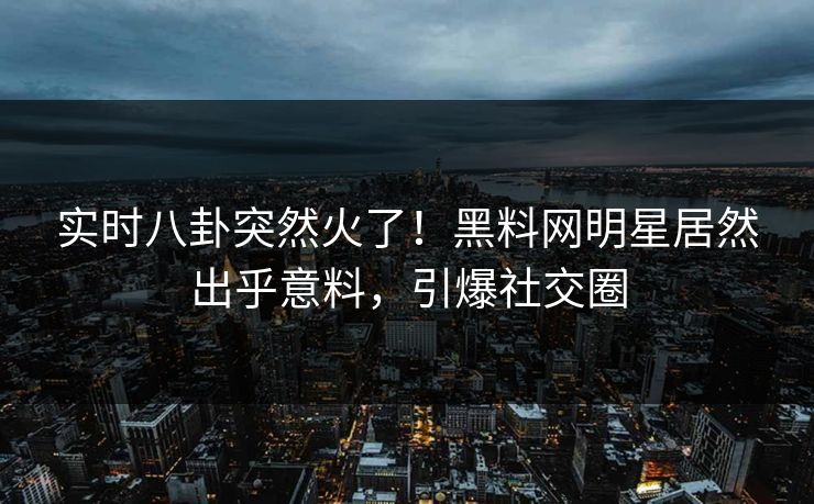 实时八卦突然火了！黑料网明星居然出乎意料，引爆社交圈