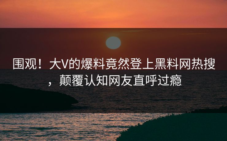 围观！大V的爆料竟然登上黑料网热搜，颠覆认知网友直呼过瘾
