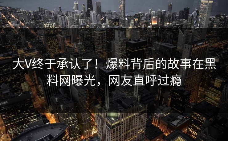 大V终于承认了！爆料背后的故事在黑料网曝光，网友直呼过瘾