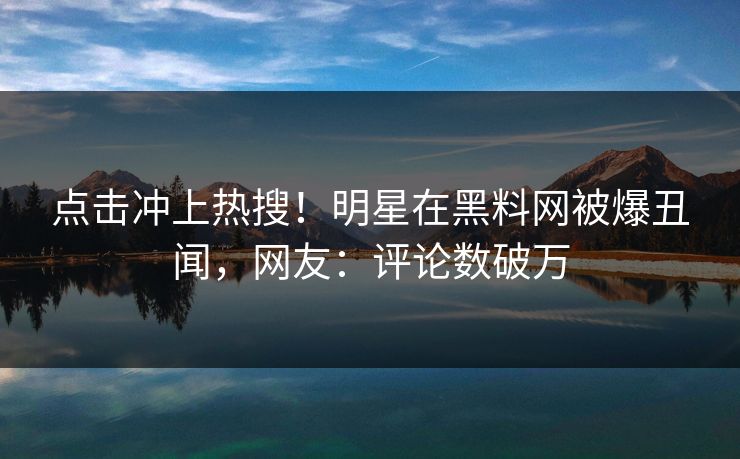 点击冲上热搜！明星在黑料网被爆丑闻，网友：评论数破万