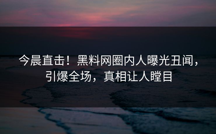 今晨直击！黑料网圈内人曝光丑闻，引爆全场，真相让人瞠目