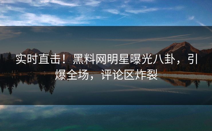 实时直击！黑料网明星曝光八卦，引爆全场，评论区炸裂