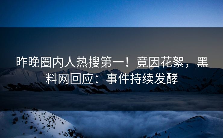 昨晚圈内人热搜第一！竟因花絮，黑料网回应：事件持续发酵