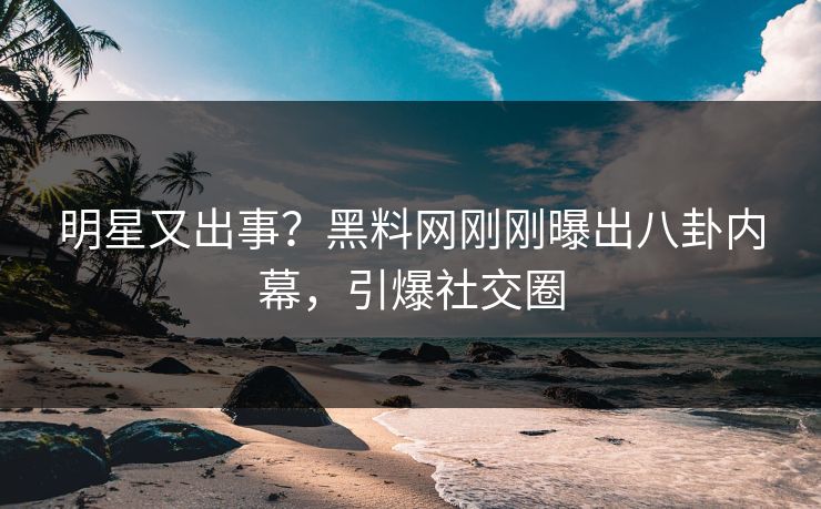 明星又出事？黑料网刚刚曝出八卦内幕，引爆社交圈