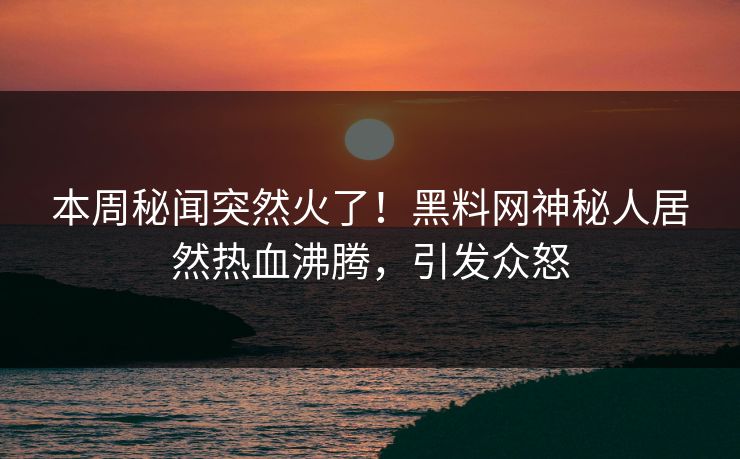 本周秘闻突然火了！黑料网神秘人居然热血沸腾，引发众怒