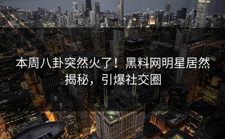 本周八卦突然火了！黑料网明星居然揭秘，引爆社交圈