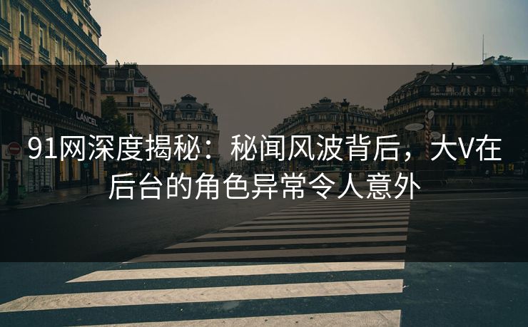 91网深度揭秘：秘闻风波背后，大V在后台的角色异常令人意外