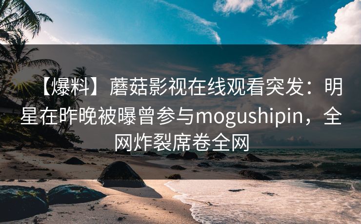【爆料】蘑菇影视在线观看突发:明星在昨晚被曝曾参与mogushipin,全网炸裂席卷全网 【爆料】蘑菇影视在线观看突发:明星在昨晚被曝曾参与mogushipin,全网炸裂席卷全网
