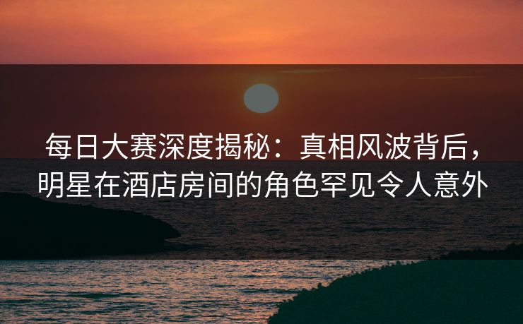 每日大赛深度揭秘:真相风波背后,明星在酒店房间的角色罕见令人意外 每日大赛深度揭秘:真相风波背后,明星在酒店房间的角色罕见令人意外