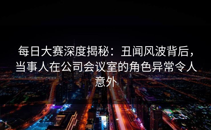 每日大赛深度揭秘：丑闻风波背后，当事人在公司会议室的角色异常令人意外