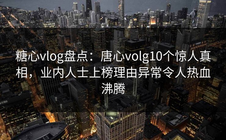 糖心vlog盘点：唐心volg10个惊人真相，业内人士上榜理由异常令人热血沸腾