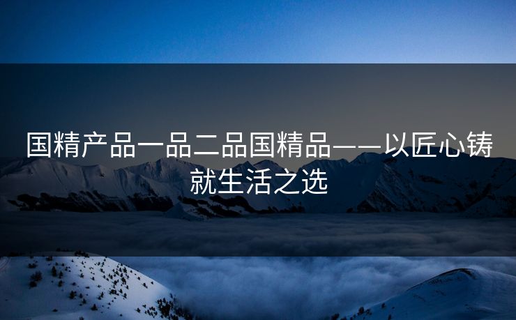 国精产品一品二品国精品——以匠心铸就生活之选