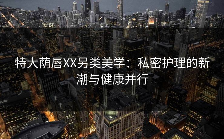 特大荫唇XX另类美学：私密护理的新潮与健康并行