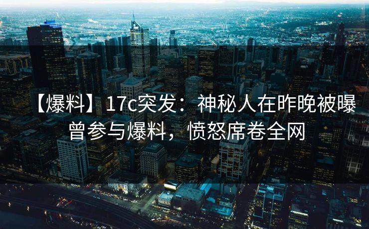 【爆料】17c突发：神秘人在昨晚被曝曾参与爆料，愤怒席卷全网