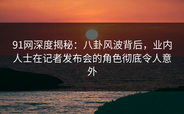 91网深度揭秘：八卦风波背后，业内人士在记者发布会的角色彻底令人意外