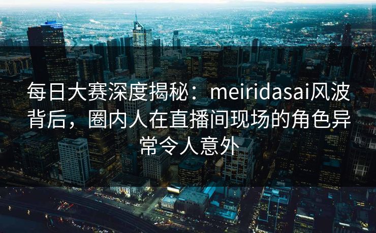 每日大赛深度揭秘：meiridasai风波背后，圈内人在直播间现场的角色异常令人意外