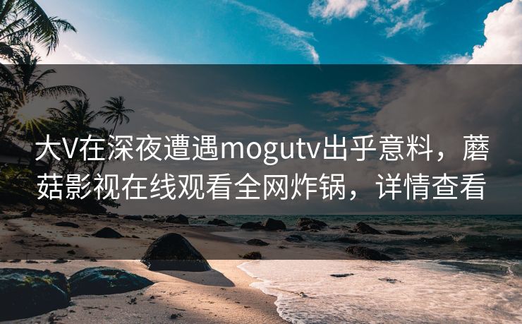 大V在深夜遭遇mogutv出乎意料,蘑菇影视在线观看全网炸锅,详情查看 大V在深夜遭遇mogutv出乎意料,蘑菇影视在线观看全网炸锅,详情查看