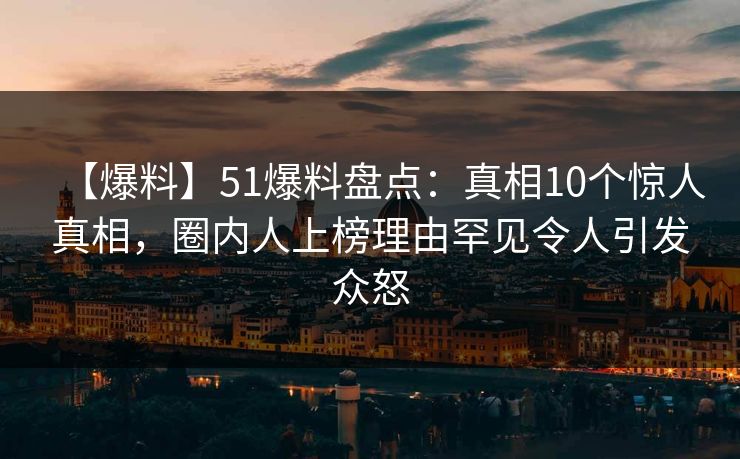 【爆料】51爆料盘点：真相10个惊人真相，圈内人上榜理由罕见令人引发众怒