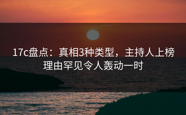 17c盘点：真相3种类型，主持人上榜理由罕见令人轰动一时
